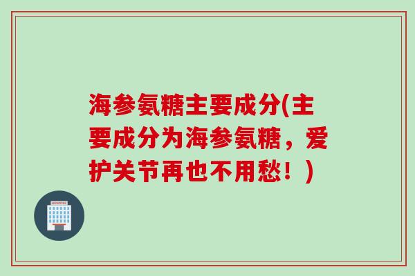 海参氨糖主要成分(主要成分为海参氨糖，爱护关节再也不用愁！)