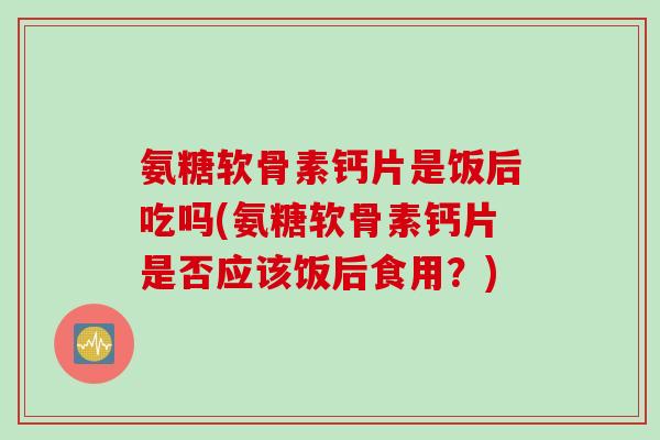 氨糖软骨素钙片是饭后吃吗(氨糖软骨素钙片是否应该饭后食用？)