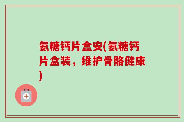 氨糖钙片盒安(氨糖钙片盒装，维护骨骼健康)