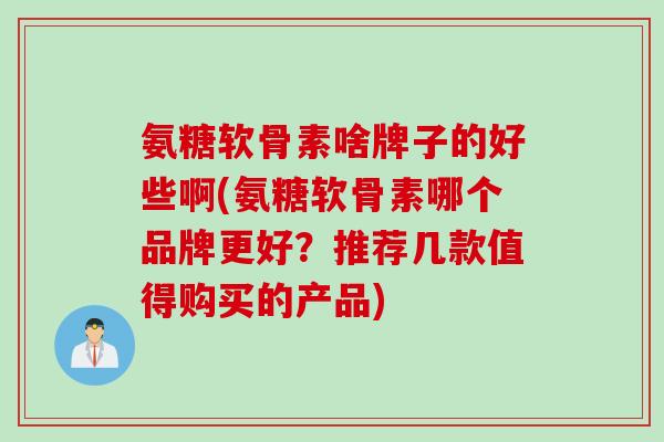 氨糖软骨素啥牌子的好些啊(氨糖软骨素哪个品牌更好？推荐几款值得购买的产品)