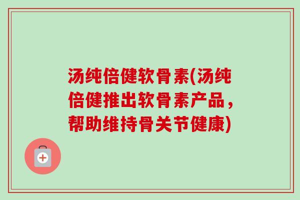 汤纯倍健软骨素(汤纯倍健推出软骨素产品，帮助维持骨关节健康)
