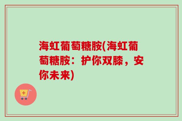 海虹葡萄糖胺(海虹葡萄糖胺：护你双膝，安你未来)