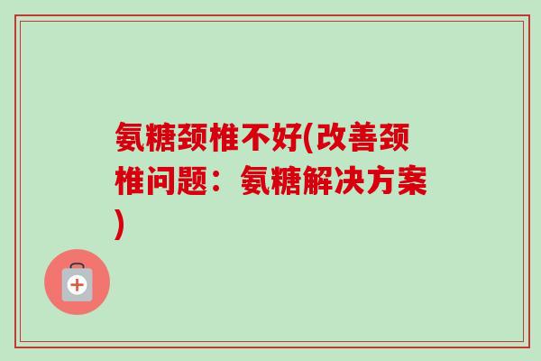 氨糖颈椎不好(改善颈椎问题：氨糖解决方案)