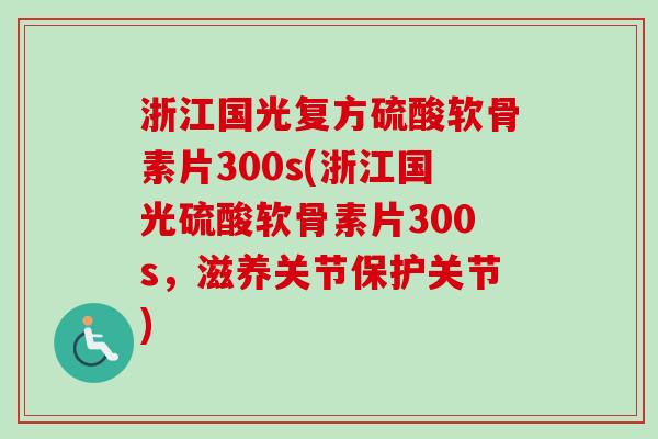 浙江国光复方硫酸软骨素片300s(浙江国光硫酸软骨素片300s，滋养关节保护关节)