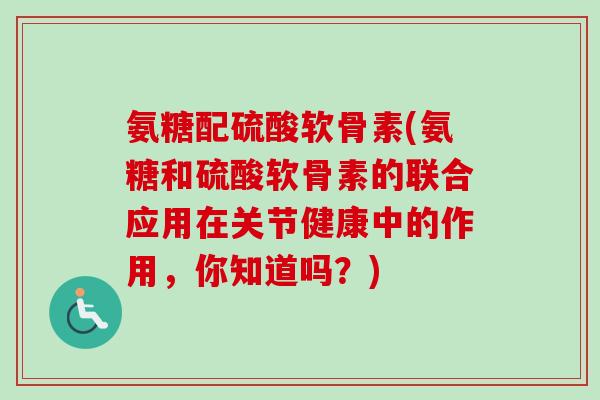 氨糖配硫酸软骨素(氨糖和硫酸软骨素的联合应用在关节健康中的作用，你知道吗？)