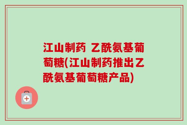 江山制药 乙酰氨基葡萄糖(江山制药推出乙酰氨基葡萄糖产品)