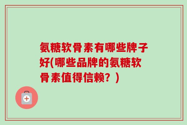 氨糖软骨素有哪些牌子好(哪些品牌的氨糖软骨素值得信赖？)