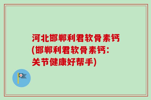 河北邯郸利君软骨素钙(邯郸利君软骨素钙：关节健康好帮手)