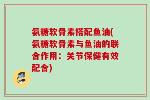氨糖软骨素搭配鱼油(氨糖软骨素与鱼油的联合作用：关节保健有效配合)