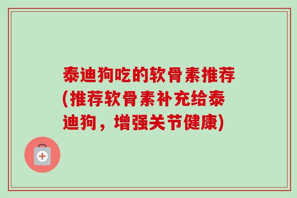 泰迪狗吃的软骨素推荐(推荐软骨素补充给泰迪狗，增强关节健康)