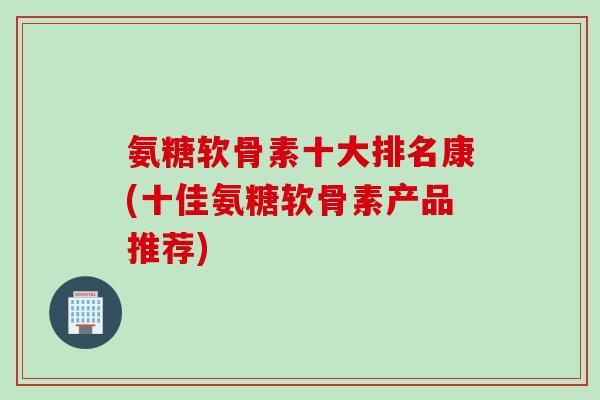 氨糖软骨素十大排名康(十佳氨糖软骨素产品推荐)