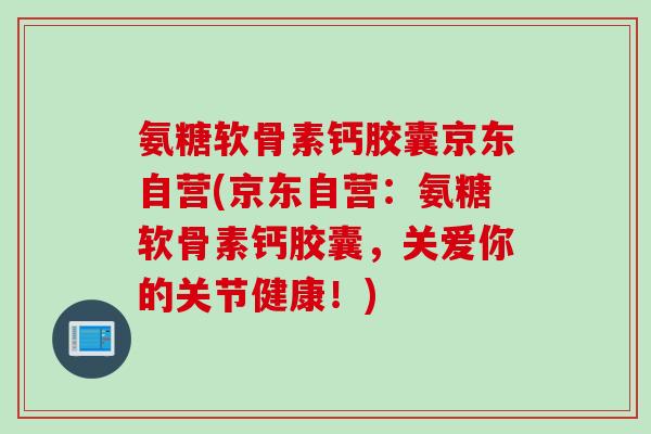 氨糖软骨素钙胶囊京东自营(京东自营：氨糖软骨素钙胶囊，关爱你的关节健康！)