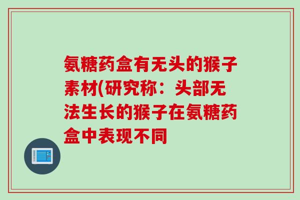 氨糖药盒有无头的猴子素材(研究称：头部无法生长的猴子在氨糖药盒中表现不同
