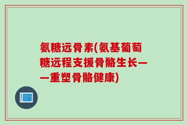 氨糖远骨素(氨基葡萄糖远程支援骨骼生长——重塑骨骼健康)