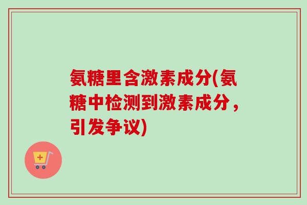 氨糖里含激素成分(氨糖中检测到激素成分，引发争议)