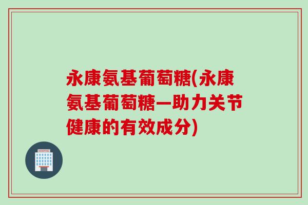 永康氨基葡萄糖(永康氨基葡萄糖—助力关节健康的有效成分)