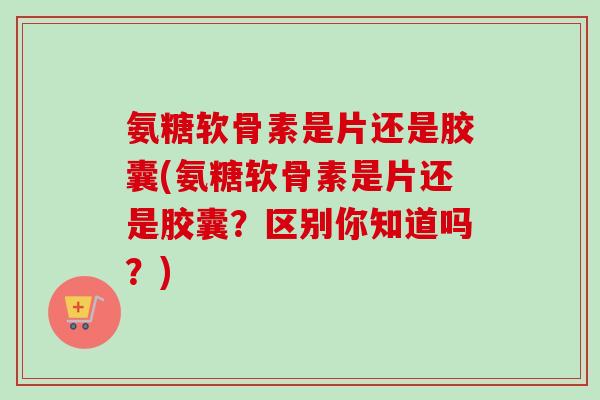 氨糖软骨素是片还是胶囊(氨糖软骨素是片还是胶囊？区别你知道吗？)