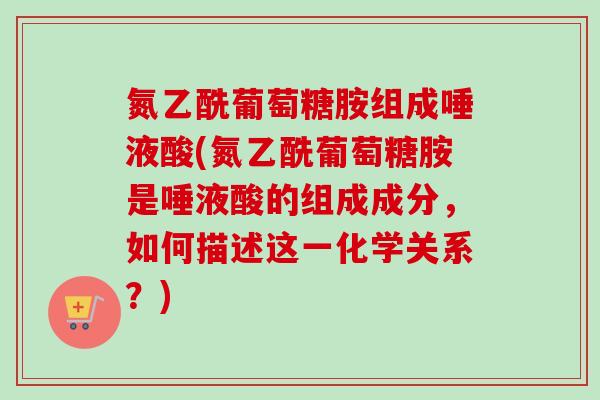 氮乙酰葡萄糖胺组成唾液酸(氮乙酰葡萄糖胺是唾液酸的组成成分，如何描述这一化学关系？)