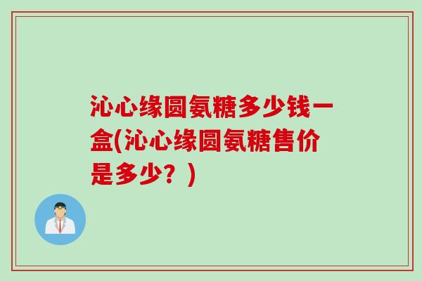 沁心缘圆氨糖多少钱一盒(沁心缘圆氨糖售价是多少?) 沁心缘圆氨糖多少钱一盒(沁心缘圆氨糖售价是多少?)