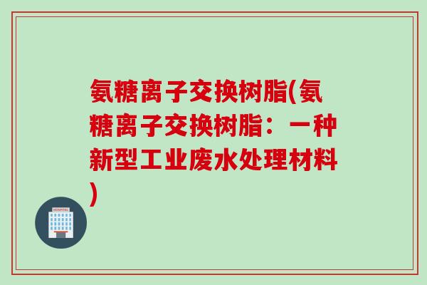氨糖离子交换树脂(氨糖离子交换树脂：一种新型工业废水处理材料)
