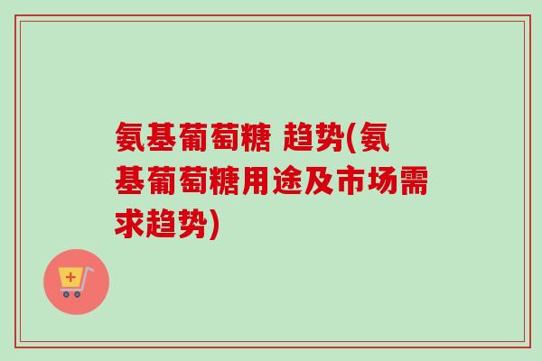 氨基葡萄糖 趋势(氨基葡萄糖用途及市场需求趋势)