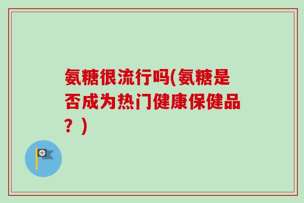 氨糖很流行吗(氨糖是否成为热门健康保健品？)