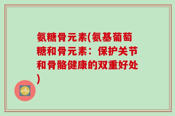 氨糖骨元素(氨基葡萄糖和骨元素：保护关节和骨骼健康的双重好处)