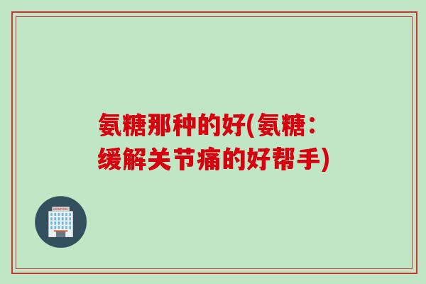 氨糖那种的好(氨糖：缓解关节痛的好帮手)