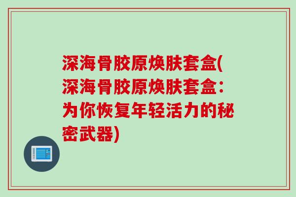深海骨胶原焕肤套盒(深海骨胶原焕肤套盒：为你恢复年轻活力的秘密武器)