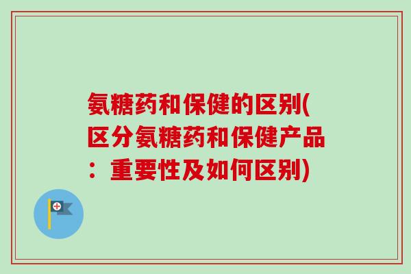氨糖药和保健的区别(区分氨糖药和保健产品：重要性及如何区别)