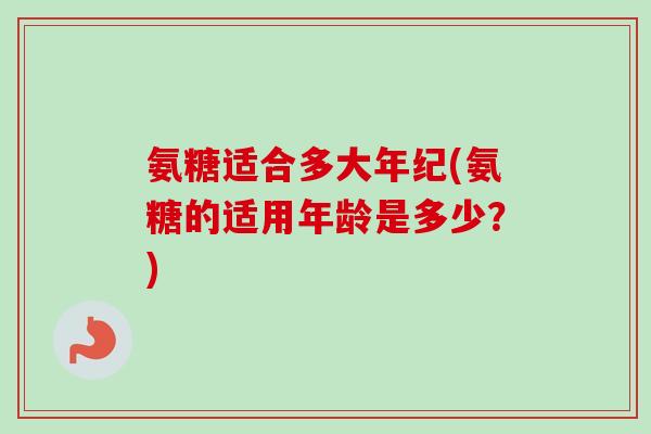 氨糖适合多大年纪(氨糖的适用年龄是多少？)