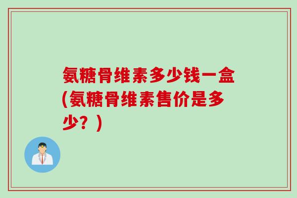 氨糖骨维素多少钱一盒(氨糖骨维素售价是多少？)