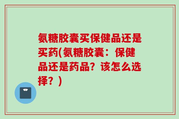 氨糖胶囊买保健品还是买药(氨糖胶囊：保健品还是药品？该怎么选择？)