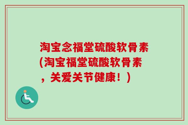 淘宝念福堂硫酸软骨素(淘宝福堂硫酸软骨素，关爱关节健康！)