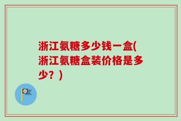 浙江氨糖多少钱一盒(浙江氨糖盒装价格是多少？)