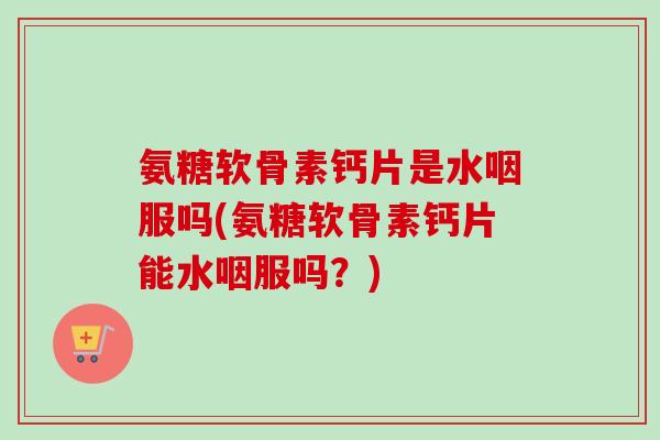氨糖软骨素钙片是水咽服吗(氨糖软骨素钙片能水咽服吗？)