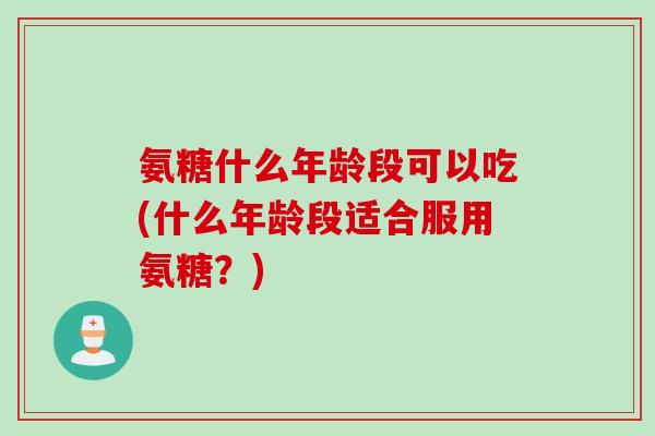 氨糖什么年龄段可以吃(什么年龄段适合服用氨糖？)