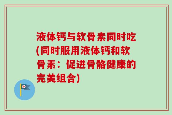 液体钙与软骨素同时吃(同时服用液体钙和软骨素：促进骨骼健康的完美组合)