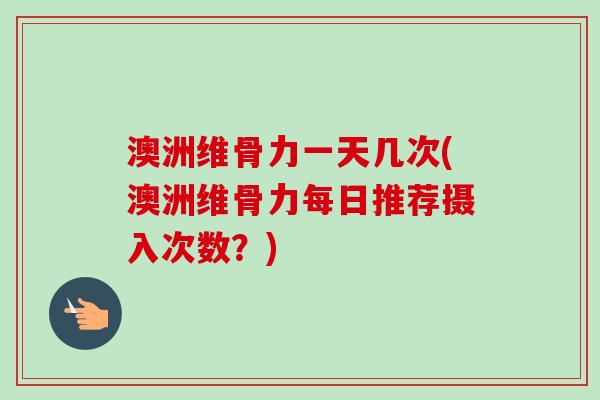 澳洲维骨力一天几次(澳洲维骨力每日推荐摄入次数？)