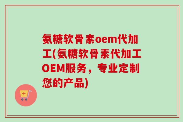 氨糖软骨素oem代加工(氨糖软骨素代加工OEM服务，专业定制您的产品)