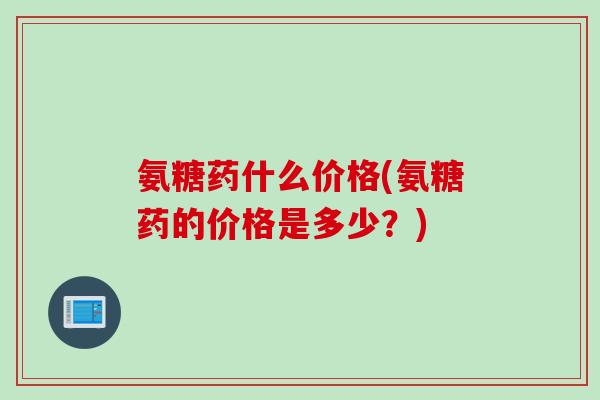 氨糖药什么价格(氨糖药的价格是多少？)