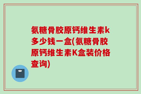 氨糖骨胶原钙维生素k多少钱一盒(氨糖骨胶原钙维生素K盒装价格查询)