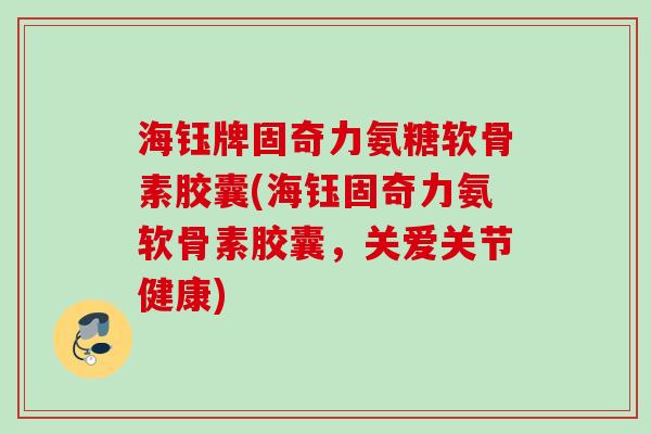 海钰牌固奇力氨糖软骨素胶囊(海钰固奇力氨软骨素胶囊，关爱关节健康)