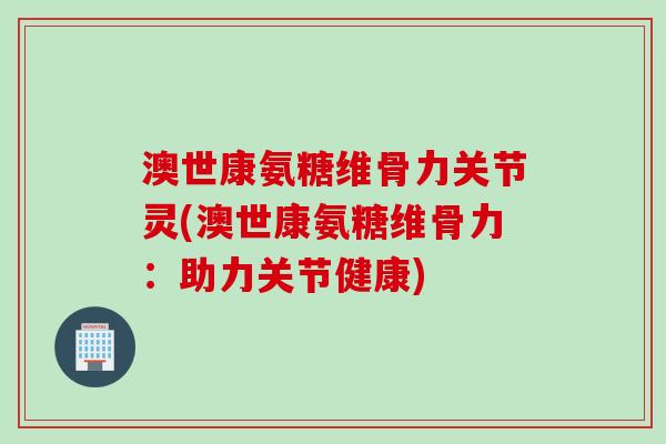 澳世康氨糖维骨力关节灵(澳世康氨糖维骨力：助力关节健康)