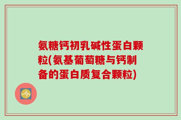 氨糖钙初乳碱性蛋白颗粒(氨基葡萄糖与钙制备的蛋白质复合颗粒)