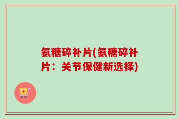 氨糖碎补片(氨糖碎补片：关节保健新选择)