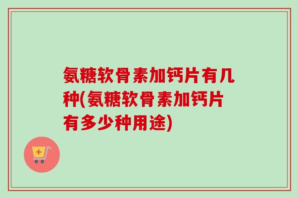 氨糖软骨素加钙片有几种(氨糖软骨素加钙片有多少种用途)