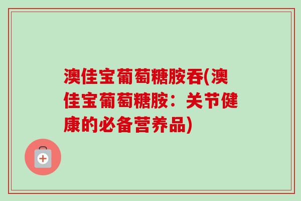 澳佳宝葡萄糖胺吞(澳佳宝葡萄糖胺：关节健康的必备营养品)