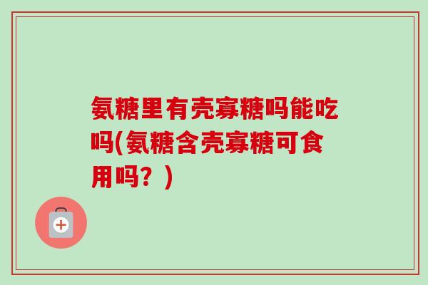 氨糖里有壳寡糖吗能吃吗(氨糖含壳寡糖可食用吗？)