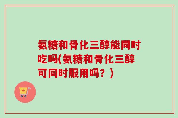 氨糖和骨化三醇能同时吃吗(氨糖和骨化三醇可同时服用吗？)